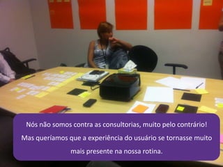 21/4/2014 19
Nós não somos contra as consultorias, muito pelo contrário!
Mas queríamos que a experiência do usuário se tornasse muito
mais presente na nossa rotina.
 