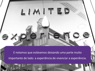 E notamos que estávamos deixando uma parte muito
importante de lado: a experiência de vivenciar a experiência.
 