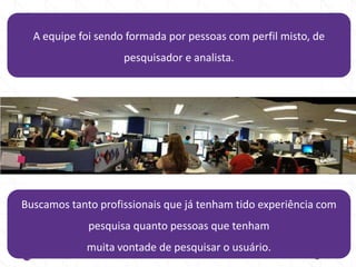 A equipe foi sendo formada por pessoas com perfil misto, de
pesquisador e analista.
Buscamos tanto profissionais que já tenham tido experiência com
pesquisa quanto pessoas que tenham
muita vontade de pesquisar o usuário.
 