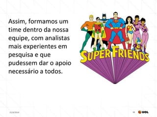 21/4/2014 38
Assim, formamos um
time dentro da nossa
equipe, com analistas
mais experientes em
pesquisa e que
pudessem dar o apoio
necessário a todos.
 