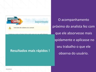 21/4/2014 46
O acompanhamento
próximo do analista fez com
que ele absorvesse mais
rapidamente e aplicasse no
seu trabalho o que ele
observa do usuário.
Resultados mais rápidos !
 