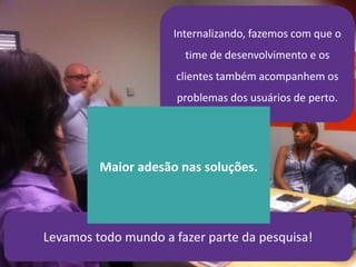 21/4/2014 47
Internalizando, fazemos com que o
time de desenvolvimento e os
clientes também acompanhem os
problemas dos usuários de perto.
Levamos todo mundo a fazer parte da pesquisa!
Maior adesão nas soluções.
 