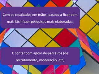 Com os resultados em mãos, passou a ficar bem
mais fácil fazer pesquisas mais elaboradas.
E contar com apoio de parceiros (de
recrutamento, moderação, etc)
 