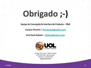 Av. Brig. Faria Lima, 1.384, 4º andar
CEP 01452-002 . São Paulo/SP
Telefone: 11 3914.9559
www.uol.com.br
21/4/2014 56
Obrigado ;-)
Equipe de Concepção & Interface de Produtos – P&D
Luciana Terceiro – lhamamoto@uolinc.com
Ana Paula Batista – abatista@uolinc.com
 