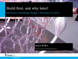 Build first, ask why later!
Interactive Technology Design • February 15, 2013




                          Ianus Keller
                          Faculty of Industrial Design Engineering
 