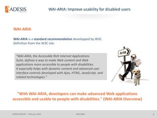 WAI-ARIA: Improve usability for disabled users



WAI-ARIA

WAI-ARIA is a standard recommendation developped by W3C.
Definition from the W3C site:


   "WAI-ARIA, the Accessible Rich Internet Applications
   Suite, defines a way to make Web content and Web
   applications more accessible to people with disabilities.
   It especially helps with dynamic content and advanced user
   interface controls developed with Ajax, HTML, JavaScript, and
   related technologies."



  "With WAI-ARIA, developers can make advanced Web applications
accessible and usable to people with disabilities." (WAI-ARIA Overview)


ADESIS NETLIFE – February 2012                  WAI-ARIA                          1
 