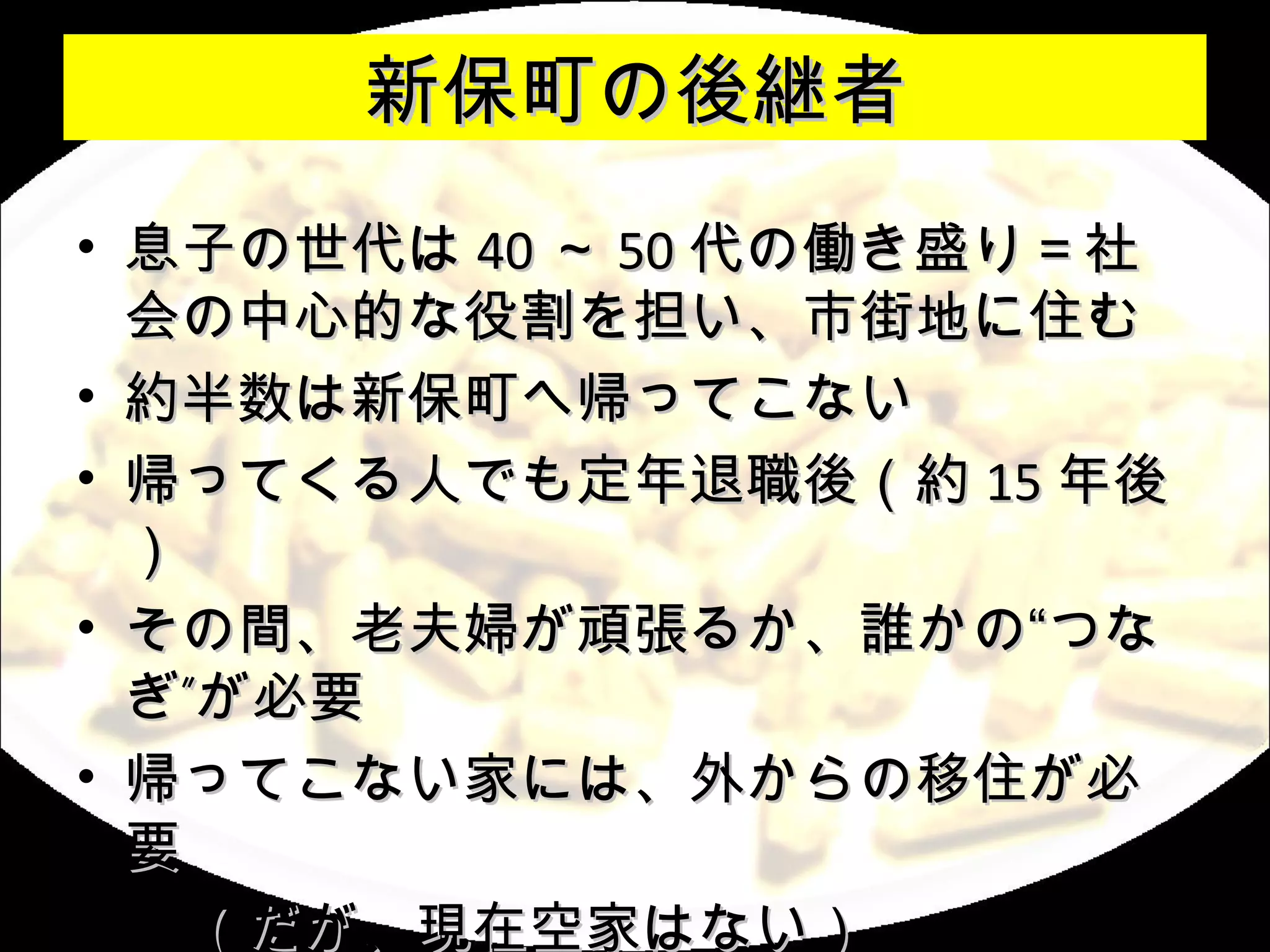 新保町の後継者
• 息子の世代は 40 ～ 50 代の働き盛り＝社
  会の中心的な役割を担い、市街地に住む
• 約半数は新保町へ帰ってこない
• 帰ってくる人でも定年退職後（約 15 年後
  ）
• その間、老夫婦が頑張るか、誰かの“つな
  ぎ”が必要
• 帰ってこない家には、外からの移住が必
  要
　　（だが、現在空家はない）
 