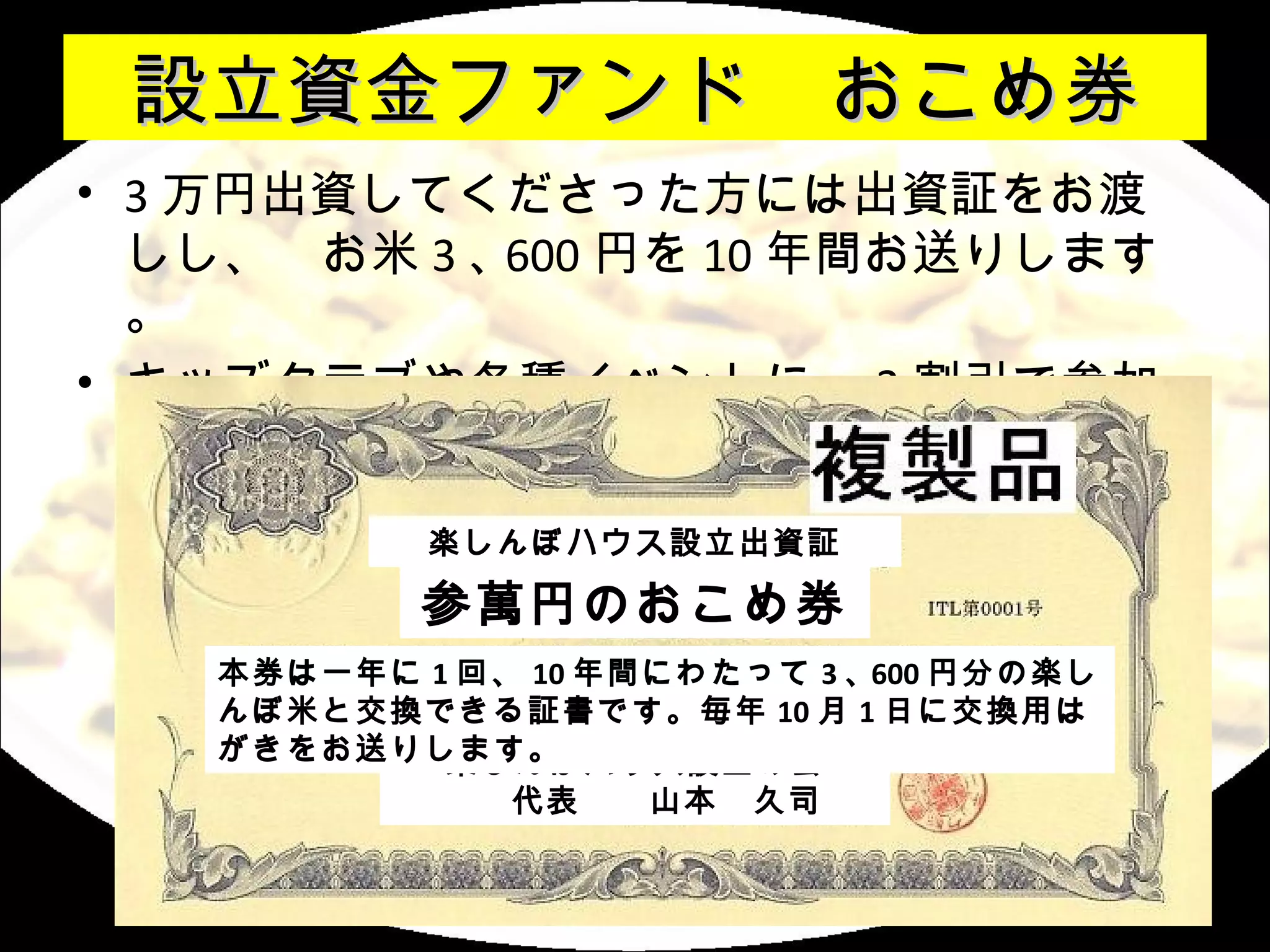 設立資金ファンド　おこめ券
• 3 万円出資してくださった方には出資証をお渡
  しし、　お米 3 ､ 600 円を 10 年間お送りします
  。
• キッズクラブや各種イベントに、 2 割引で参加
  可能
            楽しんぼハウス設立出資証

            参萬円のおこめ券
    本券は一年に 1 回、 10 年間にわたって 3 ､ 600 円分の楽し
    んぼ米と交換できる証書です。毎年 10 月 1 日に交換用は
    がきをお送りします。
            楽しんぼハウス設立の会
             　　代表　　山本　久司
 