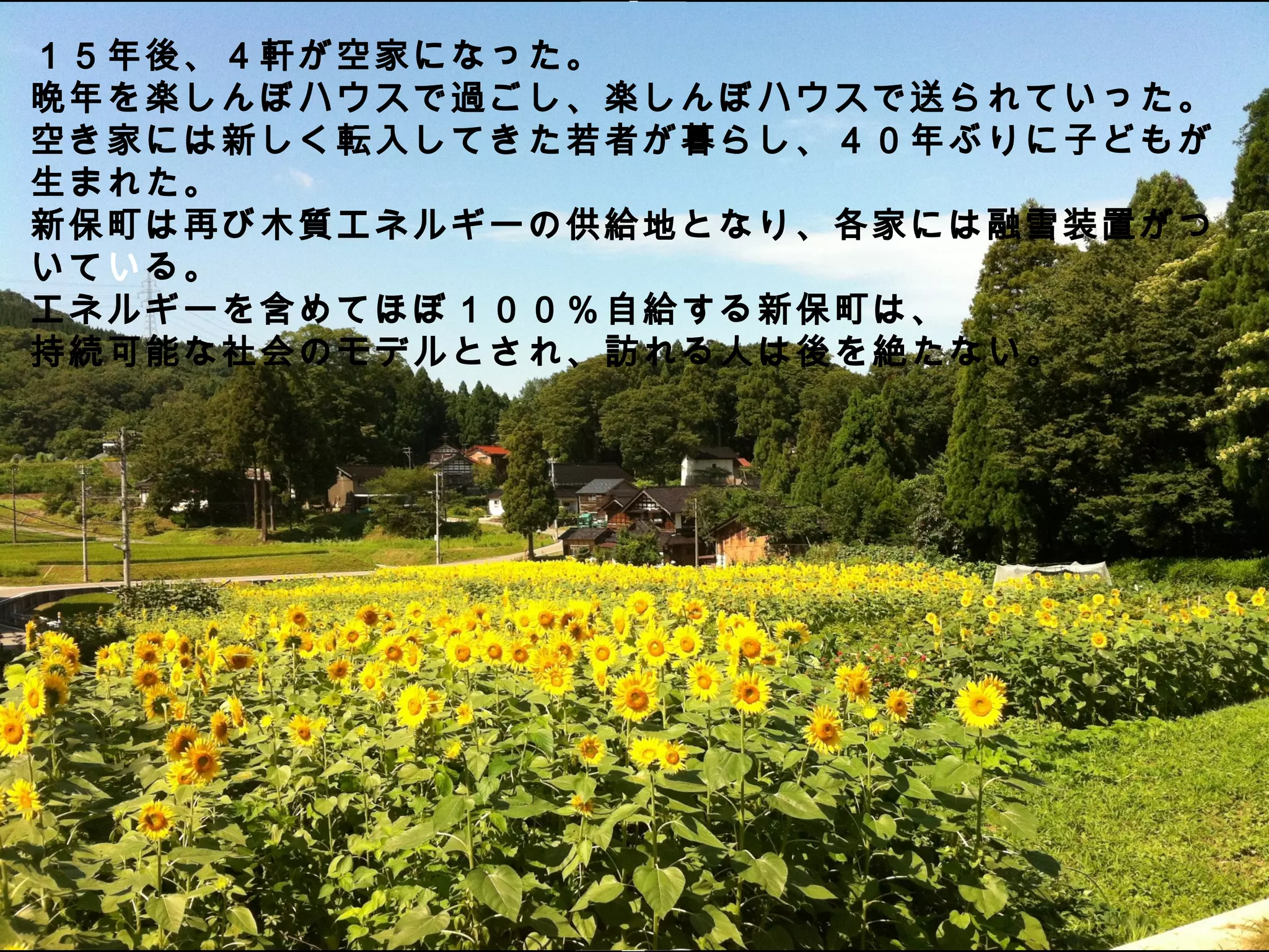 １５年後、４軒が空家になった。
晩年を楽しんぼハウスで過ごし、楽しんぼハウスで送られていった。
空き家には新しく転入してきた若者が暮らし、４０年ぶりに子どもが
生まれた。
新保町は再び木質エネルギーの供給地となり、各家には融雪装置がつ
いている。
エネルギーを含めてほぼ１００％ 自給する新保町は、
持続可能な社会のモデルとされ、訪れる人は後を絶たない。
 