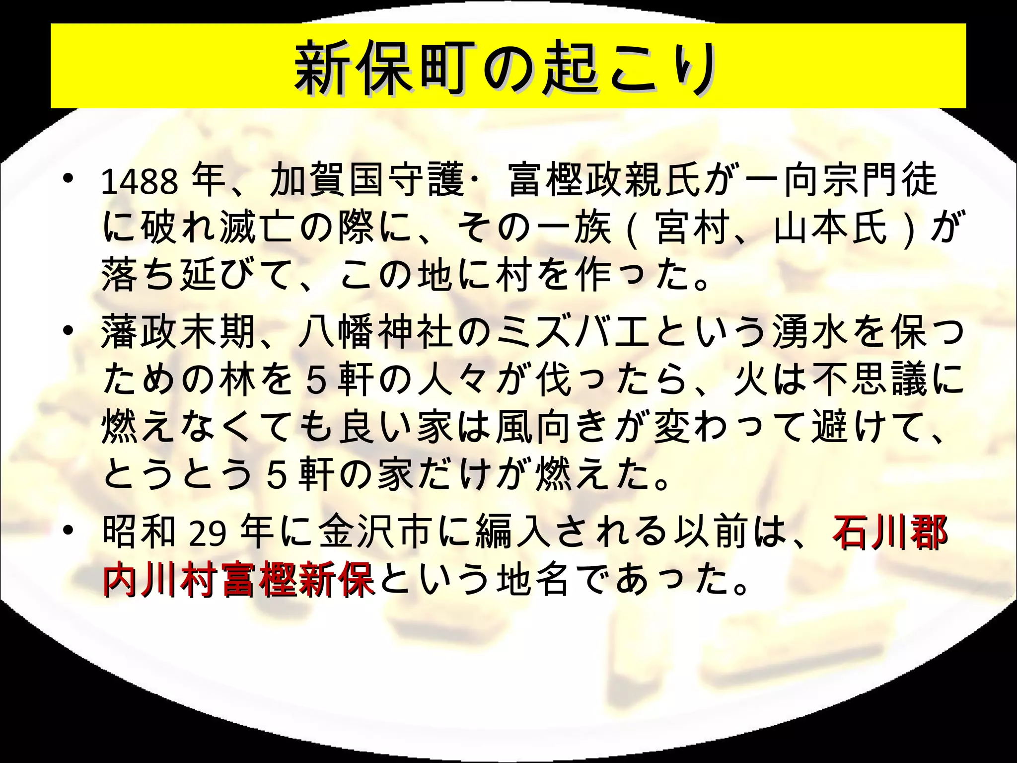 新保町の起こり
• 1488 年、加賀国守護・富樫政親氏が一向宗門徒
  に破れ滅亡の際に、その一族（宮村、山本氏）が
  落ち延びて、この地に村を作った。
• 藩政末期、八幡神社のミズバエという湧水を保つ
  ための林を５軒の人々が伐ったら、火は不思議に
  燃えなくても良い家は風向きが変わって避けて、
  とうとう５軒の家だけが燃えた。
• 昭和 29 年に金沢市に編入される以前は、石川郡
  内川村富樫新保という地名であった。
  内川村富樫新保
 
