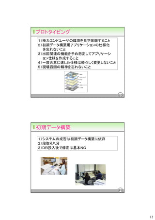プロトタイピング
１）極力エンドユーザの環境を見学体験すること
２）初期データ構築用アプリケーションの仕様化
  を忘れないこと
３）出図関連の機能を予め想定してアプリケーシ
  ョン仕様を作成すること
４）一度合意に達した仕様は軽々しく変更しないこと
５）現場百回の精神を忘れないこと




                           22




初期データ構築

１）システムの成否は初期データ構築に依存
２）段取り八分
３）ＤＢ投入後で修正は基本ＮＧ




                           23




                                12
 