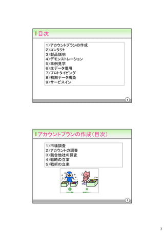 目次
 １）アカウントプランの作成
 ２）コンタクト
 ３）製品説明
 ４）デモンストレーション
 ５）事例見学
 ６）生データ借用
 ７）プロトタイピング
 ８）初期データ構築
 ９）サービスイン



                  4




アカウントプランの作成（目次）
 １）市場調査
 ２）アカウントの調査
 ３）競合他社の調査
 ４）戦略の立案
 ５）戦術の立案




                  5




                      3
 