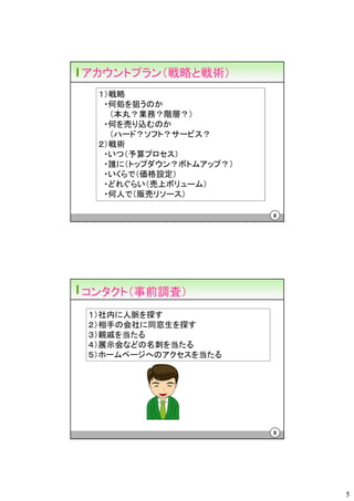 アカウントプラン（戦略と戦術）
 １）戦略
  ・何処を狙うのか
   （本丸？業務？階層？）
  ・何を売り込むのか
   （ハード？ソフト？サービス？
 ２）戦術
  ・いつ（予算プロセス）
  ・誰に（トップダウン？ボトムアップ？）
  ・いくらで（価格設定）
  ・どれぐらい（売上ボリューム）
  ・何人で（販売リソース）

                        8




コンタクト（事前調査）
１）社内に人脈を探す
２）相手の会社に同窓生を探す
３）親戚を当たる
４）展示会などの名刺を当たる
５）ホームページへのアクセスを当たる




                        9




                            5
 