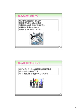 製品説明（心がけ）
１）いきなり製品紹介はしない
２）まず打ち解けることに専念
３）最初から本音を出す人はいない
４）相手の意見を妨げない
５）他社製品の悪口は言わない




                       14




製品説明（プレゼン）

１）プレゼンテーションは周到な準備が必要
２）リハーサルを必ず行う
３）“マイ指し棒”など見栄えも工夫する




                       15




                            8
 