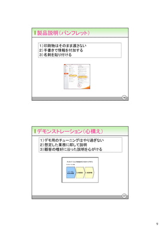製品説明（パンフレット）

１）印刷物はそのまま渡さない
２）手書きで情報を付加する
３）名刺を貼り付ける




                      16




デモンストレーション（心構え）
１）デモ用のチューニングはやり過ぎない
２）想定した業務に即して説明
３）顧客の嗜好に沿った説明を心がける




                      17




                           9
 