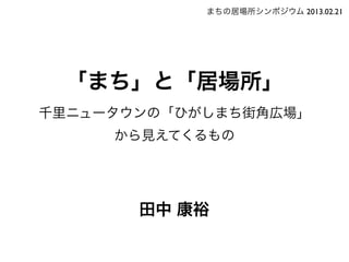 まちの居場所シンポジウム 2013.02.21




 「まち」と「居場所」
千里ニュータウンの「ひがしまち街角広場」
     から見えてくるもの




       田中 康裕
 