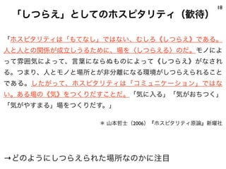18
 「しつらえ」としてのホスピタリティ（歓待）

「ホスピタリティは「もてなし」ではない、むしろ《しつらえ》である。
人と人との関係が成立しうるために、場を〈しつらえる〉のだ。モノによ
って雰囲気によって、言葉にならぬものによって《しつらえ》がなされ
る。つまり、人とモノと場所とが非分離になる環境がしつらえられること
である。したがって、ホスピタリティは「コミュニケーション」ではな
い。ある場の《気》をつくりだすことだ。「気に入る」「気がおちつく」
「気がやすまる」場をつくりだす。」

              ＊ 山本哲士（2006）『ホスピタリティ原論』新曜社




→どのようにしつらえられた場所なのかに注目
 