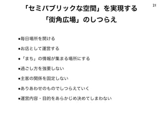 21
「セミパブリックな空間」を実現する
     「街角広場」のしつらえ

●毎日場所を開ける

●お店として運営する

●「まち」の情報が集まる場所にする

●過ごし方を強要しない

●主客の関係を固定しない

●ありあわせのものでしつらえていく

●運営内容・目的をあらかじめ決めてしまわない
 