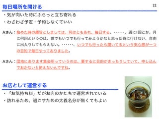 22
毎日場所を開ける
・気が向いた時にふらっと立ち寄れる
・わざわざ予定・予約しなくていい

Aさん：始めた時の趣旨としましては、何はともあれ、毎日する。･･････、週に1回とか、月
    に何回というのは、誰でもいつでも行ってみようかなと思った時に行けない、自由
    に出入りしてもらえない。･･････、いつでも行ったら開いてるという安心感が一つ
    の目的で毎日やっておりました。

Aさん：団地にあります集会所っていうのは、要するに目的がきっちりしていて、申し込ん
    でおかないと使えないんですね。



お店として運営する
・「お気持ち料」だがお店のかたちで運営されている
・訪れるため、過ごすための大義名分が無くてもよい
 