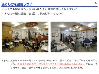 24
過ごし方を強要しない
・一人でも居られる／居合わせた人と無理に関わらなくていい
・みなで一緒の活動（会話）に参加しなくてもいい




Aさん：大きなテーブルで周りにいるのもいいだろうと思うけども、やっぱりそんなんだっ
   たら、自分１人だけのテーブルでこうやりたい時もあるかもしれない。それは、そ
   の時々で、自由に使いこなせるようなものがいいみたいに思いますね。
 