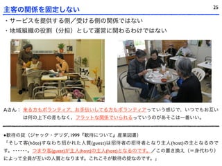 25
主客の関係を固定しない
・サービスを提供する側／受ける側の関係ではない
・地域組織の役割（分担）として運営に関わるわけではない




Aさん： 来る方もボランティア、お手伝いしてる方もボランティアっていう感じで、いつでもお互い
     は何の上下の差もなく、フラットな関係でいられるっていうのがあそこは一番いい。


●歓待の掟（ジャック・デリダ, 1999『歓待について』産業図書）
「そして客(hôte)すなわち招かれた人質(guest)は招待者の招待者となり主人(host)の主となるので
す。･･････。つまり客(guest)が主人(host)の主人(host)となるのです。／この置き換え（＝身代わり）
によって全員が互いの人質となります。これこそが歓待の掟なのです。」
 