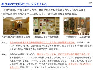 27
ありあわせのものでしつらえていく
• 写真や絵画、作品を展示したり、食器や家具等を持ち寄ったりしてしつらえる
• 日々の運営を担うスタッフ以外の人でも、運営に関われる余地がある。




ペンキ職人が移転作業に協力   地域の人々の作品が展示    「千里竹の会」による門松

Aさん： もう一から十までありあわせを集めてこしらえたような場所ですから、もうそれこそ、
     スプーン1本、 1本、全部持ち寄りのありあわせです。あそこにあるもので買ったもの
    っていったら、今度できましたカウンターだけです。

Aさん： ゆるやかな規制っていうか、誰が入っていっても、そこでは何かの仕事ができるって。
    まぁ普通は、･･････、スタッフ以外の人手出ししたら、ややこしい、邪魔なるから叱ら
    れるじゃないですか、･･････。ここは、誰が手出ししてもね、「あぁ、じゃあ、そこや
    っといてくれる」って言って、すぐスタッフになってしまう。その日の、インスタント
    スタッフ、即席で何でも、スタッフになってもらえるっていう。
 