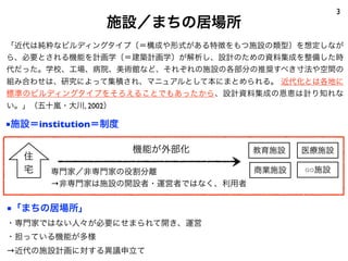 3
                施設／まちの居場所
「近代は純粋なビルディングタイプ〔＝構成や形式がある特徴をもつ施設の類型〕を想定しなが
ら、必要とされる機能を計画学〔＝建築計画学〕が解析し、設計のための資料集成を整備した時
代だった。学校、工場、病院、美術館など、それぞれの施設の各部分の推奨すべき寸法や空間の
組み合わせは、研究によって集積され、マニュアルとして本にまとめられる。 近代化とは各地に
標準のビルディングタイプをそろえることでもあったから、設計資料集成の恩恵は計り知れな
い。」（五十嵐・大川, 2002）

■施設＝institution＝制度

                     機能が外部化     教育施設   医療施設
  住
  宅    専門家／非専門家の役割分離            商業施設   ○○施設
       →非専門家は施設の開設者・運営者ではなく、利用者


■「まちの居場所」
・専門家ではない人々が必要にせまられて開き、運営
・担っている機能が多様
→近代の施設計画に対する異議申立て
 