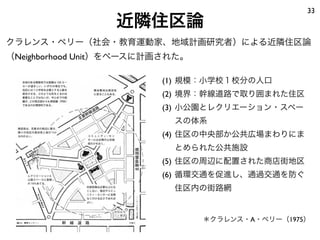 33
                  近隣住区論
クラレンス・ペリー（社会・教育運動家、地域計画研究者）による近隣住区論
（Neighborhood Unit）をベースに計画された。

                         (1) 規模：小学校１校分の人口
                         (2) 境界：幹線道路で取り囲まれた住区
                         (3) 小公園とレクリエーション・スペー
                           スの体系
                         (4) 住区の中央部か公共広場まわりにま
                           とめられた公共施設
                         (5) 住区の周辺に配置された商店街地区
                         (6) 循環交通を促進し、通過交通を防ぐ
                           住区内の街路網


                                 ＊クラレンス・A・ペリー（1975）
 