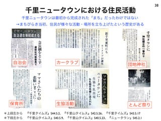 38
        千里ニュータウンにおける住民活動
       千里ニュータウンは最初から完成された「まち」だったわけではない
    →まちびらき当初、住民が様々な活動・場所を立ち上げたという歴史がある




   自治会               カークラブ                         団地神社




  保育所                生協活動                          とんど祭り
＊上段左から 『千里タイムズ』S44.5.2、『千里山タイムス』S42.5.26、『千里タイムズ』S43.5.17
＊下段左から 『千里山タイムス』S40.5.9、『千里山タイムス』S40.5.23、『ニュータウン』S45.2.1
 