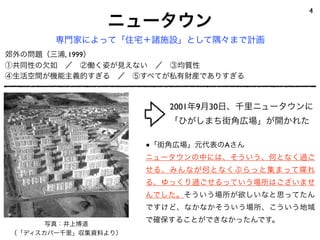 4
               ニュータウン
       専門家によって「住宅＋諸施設」として隅々まで計画
郊外の問題（三浦, 1999）
①共同性の欠如 ／ ②働く姿が見えない ／ ③均質性
④生活空間が機能主義的すぎる ／ ⑤すべてが私有財産でありすぎる



                        2001年9月30日、千里ニュータウンに
                        「ひがしまち街角広場」が開かれた

                     ■「街角広場」元代表のAさん
                     ニュータウンの中には、そういう、何となく過ご
                     せる、みんなが何となくぶらっと集まって喋れ
                     る、ゆっくり過ごせるっていう場所はございませ
                     んでした。そういう場所が欲しいなと思ってたん
                     ですけど、なかなかそういう場所、こういう地域

      写真：井上博道
                     で確保することができなかったんです。
（「ディスカバー千里」収集資料より）
 