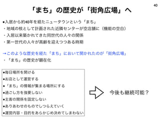 40
       「まち」の歴史が「街角広場」へ
●入居から約40年を経たニュータウンという「まち」
・地域の核として計画された近隣センターが空店舗に（機能の空白）
・入居以来築かれてきた同世代の人々の関係
・第一世代の人々が高齢を迎えつつある時期

→このような歴史を経た「まち」において開かれたのが「街角広場」
・「まち」の歴史が顕在化

●毎日場所を開ける
●お店として運営する
●「まち」の情報が集まる場所にする
●過ごし方を強要しない                 今後も継続可能？
●主客の関係を固定しない
●ありあわせのものでしつらえていく
●運営内容・目的をあらかじめ決めてしまわない
 