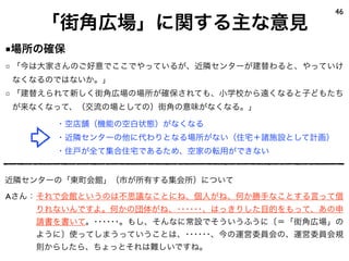 46
    「街角広場」に関する主な意見
■場所の確保
□ 「今は大家さんのご好意でここでやっているが、近隣センターが建替わると、やっていけ
なくなるのではないか。」
□ 「建替えられて新しく街角広場の場所が確保されても、小学校から遠くなると子どもたち
が来なくなって、（交流の場としての）街角の意味がなくなる。」

      ・空店舗（機能の空白状態）がなくなる
      ・近隣センターの他に代わりとなる場所がない（住宅＋諸施設として計画）
      ・住戸が全て集合住宅であるため、空家の転用ができない


近隣センターの「東町会館」（市が所有する集会所）について
Aさん：それで会館というのは不思議なことにね、個人がね、何か勝手なことする言って借
   りれないんですよ。何かの団体がね、･･････、はっきりした目的をもって、あの申
   請書を書いて。･･････。もし、そんなに常設でそういうふうに〔＝「街角広場」の
   ように〕使ってしまうっていうことは、･･････、今の運営委員会の、運営委員会規
   則からしたら、ちょっとそれは難しいですね。
 