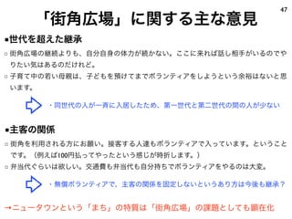 47
    「街角広場」に関する主な意見
■世代を超えた継承
□ 街角広場の継続よりも、自分自身の体力が続かない。ここに来れば話し相手がいるのでや
りたい気はあるのだけれど。
□ 子育て中の若い母親は、子どもを預けてまでボランティアをしようという余裕はないと思
います。

       ・同世代の人が一斉に入居したため、第一世代と第二世代の間の人が少ない


■主客の関係
□ 街角を利用される方にお願い。接客する人達もボランティアで入っています。ということ
です。（例えば100円払ってやったという感じが時折します。）
□ 弁当代ぐらいは欲しい。交通費も弁当代も自分持ちでボランティアをやるのは大変。

       ・無償ボランティアで、主客の関係を固定しないというあり方は今後も継承？


→ニュータウンという「まち」の特質は「街角広場」の課題としても顕在化
 