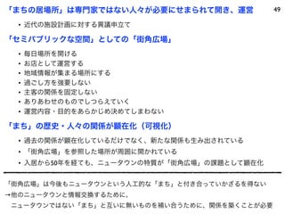 「まちの居場所」は専門家ではない人々が必要にせまられて開き、運営             49

  • 近代の施設計画に対する異議申立て

「セミパブリックな空間」としての「街角広場」
  •   毎日場所を開ける
  •   お店として運営する
  •   地域情報が集まる場所にする
  •   過ごし方を強要しない
  •   主客の関係を固定しない
  •   ありあわせのものでしつらえていく
  •   運営内容・目的をあらかじめ決めてしまわない

「まち」の歴史・人々の関係が顕在化（可視化）
  • 過去の関係が顕在化しているだけでなく、新たな関係も生み出されている
  • 「街角広場」を参照した場所が周囲に開かれている
  • 入居から50年を経ても、ニュータウンの特質が「街角広場」の課題として顕在化


「街角広場」は今後もニュータウンという人工的な「まち」と付き合っていかざるを得ない
→他のニュータウンと情報交換するために、
 ニュータウンではない「まち」と互いに無いものを補い合うために、関係を築くことが必要
 
