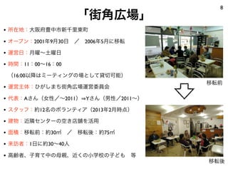 8
                   「街角広場」
• 所在地：大阪府豊中市新千里東町
• オープン：2001年9月30日 ／ 2006年5月に移転
• 運営日：月曜∼土曜日
• 時間：11：00∼16：00
 （16:00以降はミーティングの場として貸切可能）
                                   移転前
• 運営主体：ひがしまち街角広場運営委員会
• 代表：Aさん（女性／∼2011） Yさん（男性／2011∼）
• スタッフ：約12名のボランティア（2013年2月時点）
• 建物：近隣センターの空き店舗を活用
• 面積：移転前：約30㎡ ／ 移転後：約75㎡
• 来訪者：1日に約30∼40人
• 高齢者、子育て中の母親、近くの小学校の子ども 等
                                   移転後
 