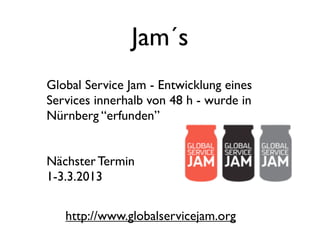 Jam´s
Global Service Jam - Entwicklung eines
Services innerhalb von 48 h - wurde in
Nürnberg “erfunden”


Nächster Termin
1-3.3.2013


   http://www.globalservicejam.org
 