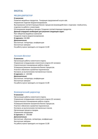 DIGITAL

МЕДИАДИРЕКТОР
О вакансии:
Развитие медийных продуктов. Генерация предложений на pre-sale.
Управление отделом медиапланирования.
Выстраивание соответствующих бизнес-процессов (взаимодействие с отделами: newbusiness,
отделом по работе с клиентами).
Отслеживание медийных трендов. Создание соответствующих продуктов.
Данный сотрудник необходим для решения следующих задач:
Рост оборотов медийных кампаний.
Создание отдела медиапланирования.
О зарплате: 150 000
Дополнительно:
Бесплатные: литература, конференции
Бесплатные завтраки
На работу нужно приходить не позднее 11.00
                                                                              Оглавление.


Account-director
О вакансии:
Организация работы клиентского отдела.
Управление сотрудниками клиентского отдела (15 человек).
Стратегическое планирование работы отдела
Усовершенствование внутренних бизнес-процессов.
Участие в обучении и развитии подчиненных.
Контроль за выполнением поставленных планов.
О зарплате: от 120 000
Дополнительно:
Бесплатные: литература, конференции
Бесплатные завтраки
На работу нужно приходить не позднее 11.00
                                                                             Оглавление.


Коммерческий директор
О вакансии:
Организация работы клиентского отдела.
Управление сотрудниками клиентского отдела (15 человек).
Стратегическое планирование работы отдела
Усовершенствование внутренних бизнес-процессов.
Участие в обучении и развитии подчиненных.
Контроль за выполнением поставленных планов.
Организация процесса продаж.
Управление продажами.
О зарплате: от 140 000
Дополнительно:
Бесплатные: обучение, литература, конференции
Бесплатные завтраки
На работу нужно приходить не позднее 11.00
                                                                             Оглавление.
 