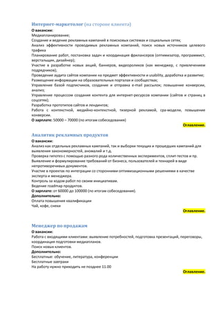 Интернет-маркетолог (на стороне клиента)
О вакансии:
Медиапланирование;
Создание и ведение рекламных кампаний в поисковых системах и социальных сетях;
Анализ эффективности проводимых рекламных компаний, поиск новых источников целевого
трафика
Планирование работ, постановка задач и координация фрилансеров (оптимизатор, программист,
верстальщик, дизайнер);
Участие в разработке новых акций, баннеров, видеороликов (как менеджер, с привлечением
подрядчиков);
Проведение аудита сайтов компании на предмет эффективности и usability, доработка и развитие;
Размещение информации на образовательных порталах и сообществах;
Управление базой подписчиков, создание и отправка е-mail рассылок; повышение конверсии,
анализ;
Управление процессом создания контента для интернет-ресурсов компании (сайтов и страниц в
соцсетях);
Разработка прототипов сайтов и лендингов;
Работа с контекстной, медийно-контекстной, тизерной рекламой, cpa-модели, повышение
конверсии.
О зарплате: 50000 – 70000 (по итогам собеседования)
                                                                                 Оглавление.

Аналитик рекламных продуктов
О вакансии:
Анализ как отдельных рекламных кампаний, так и выборки текущих и прошедших кампаний для
выявления закономерностей, аномалий и т.д.
Проверка гипотез с помощью разного рода количественных экспериментов, сплит-тестов и пр.
Выявление и формулирование требований от бизнеса, пользователей и технарей в виде
непротиворечивых документов.
Участие в проектах по интеграции со сторонними оптимизационными решениями в качестве
эксперта и менеджера.
Контроль за ходом работ по своим инициативам.
Ведение roadmap продуктов.
О зарплате: от 60000 до 100000 (по итогам собеседования).
Дополнительно:
Оплата повышения квалификации
Чай, кофе, снеки
                                                                               Оглавление.


Менеджер по продажам
О вакансии:
Работа с входящими клиентами: выявление потребностей, подготовка презентаций, переговоры,
координация подготовки медиапланов.
Поиск новых клиентов.
Дополнительно:
Бесплатные: обучение, литература, конференции
Бесплатные завтраки
На работу нужно приходить не позднее 11.00
                                                                               Оглавление.
 
