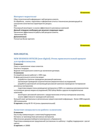 Оглавление.

Интернет-маркетолог
Сбор статистической информации о веб-ресурсах клиента.
Ее обработка, анализ, подготовка и оформление отчета и технических рекомендаций по
улучшению качественных характеристик ресурса.
SEO
Регулярный мониторинг и анализ эффективности рекламных кампаний.
Данный сотрудник необходим для решения следующих задач:
Увеличение эффективности работы веб-ресурсов клиента.
 Увеличение ROI.
Дополнительно:
Полностью белая зарплата


                                                                               Оглавление.



NON-DIGITAL
NEW BUSINESS OFFICER (non-digital). Очень привлекательный процент
для профессионалов.
О вакансии:
Поиск и привлечение новых клиентов.
Участие в тендерах.
Ведение потенциального клиента до заключения договора.
О компании:
На медийном рынке работает с 1995 года.
В сферу деятельности агентства входит:
∙    разработка стратегии проведения рекламной кампании;
∙    организация проведения социологических (маркетинговых) исследований;
∙    разработка креативной составляющей рекламной кампании (проведение тестирования
рекламных материалов);
∙    подготовка медиа-плана размещения материалов в СМИ и на наружных рекламоносителях
на основании данных медиа-исследований (TNS Gallup Media и других исследовательских
компаний);
∙    мониторинг рекламной кампании с предоставлением отчетных материалов заказчику;
∙    анализ эффективности проведенной кампании.
Большой охват центральных и региональных средств массовой информации - более 1000 изданий,
200 телеканалов
О зарплате: оклад 40-70 +% (очень привлекательный)
                                                                              Оглавление.

Ассистент специалиста по работе с клиентами
О вакансии:
Day-to-day коммуникации с клиентами/подрядчиками.
Контроль за производством рекламных материалов.
Обеспечение документооборота (электронного и бумажного).
Подготовка коммерческих предложений (составление по шаблону + подбор подрядчиков + расчет
сметы).
О зарплате: от 20000
 