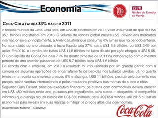 Economia
coca-cola fatura 33% maiS em 2011
A receita mundial da Coca-Cola ficou em US$ 46,5 bilhões em 2011, valor 33% maior do que os US$
35,1 bilhões registrados em 2010. O volume de vendas global cresceu 5%, devido aos mercados
internacionais e, principalmente, à América Latina, que consumiu 4% a mais que no período anterior.
No acumulado do ano passado, o lucro líquido caiu 27%, para US$ 8,5 bilhões, ou US$ 3,69 por
ação. Em 2010, o lucro líquido bateu US$ 11,8 bilhões e o lucro diluído por ação chegou a US$ 5,06.
O lucro líquido da Coca-Cola caiu 71% no quarto trimestre de 2011 na comparação com o mesmo
período do ano anterior, passando de US$ 5,7 bilhões para US$ 1,6 bilhão.
De acordo com a empresa, em 2010 o resultado foi impulsionado por um grande ganho com a
compra de algumas operações de engarrafamento de bebidas nos Estados Unidos. Já no quarto
trimestre, a receita da empresa cresceu 5% e alcançou US$ 11 bilhões, puxada pelo aumento nos
preços, pelas vendas internacionais e pelos resultados positivos nas marcas de sucos e chás.
Segundo Gary Fayard, principal-executivo financeiro, os custos com commodities devem crescer
em US$ 450 milhões neste ano, puxados por ingredientes para sucos e adoçantes. A companhia
informou que planeja reduzir custos em US$ 550 milhões, para US$ 650 milhões, até 2015 e usar as
economias para investir em suas marcas e mitigar os preços altos das commodities.
(Supermercado Moderno – 07/02/2012)
 