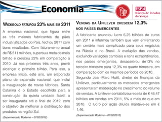 Economia
Wickbold faturou 23% maiS em 2011           vendaS      da   unilever      creScem   12,3%
                                            noS paíSeS emergenteS
A empresa nacional, que figura entre
                                            A fabricante anunciou lucro 6,25 bilhões de euros
as três maiores fabricantes de pães
                                            em 2011 e informou também que vem enfrentando
industrializados do País, fechou 2011 com
                                            um cenário mais complicado para seus negócios
bons resultados. Com faturamento anual
                                            na Rússia e no Brasil. A evolução das vendas,
de R$ 511 milhões, superou a meta de meio
                                            excluindo variações cambiais e itens extraordinários,
bilhão e cresceu 23% em comparação a
                                            nos países emergentes, desacelerou de13% no
2010. Já nos próximos três anos, prevê
                                            terceiro trimestre para 12,3% no quarto trimestre, em
alcançar o primeiro bilhão. Para isso, a
                                            comparação com os mesmos períodos de 2010.
empresa inicia, este ano, um elaborado
                                            Segundo Jean-Marc Huët, diretor de finanças da
plano de expansão nacional, que inclui
                                            Unilever, particularmente os mercados emergentes
a inauguração de novas fábricas. Santa
                                            apresentaram moderação no crescimento do volume
Catarina é o Estado escolhido para a
                                            de vendas. A Unilever contabilizou receita de € 46,47
construção da quinta unidade fabril, a
                                            bilhões em vendas em 2011, 5% a mais do que em
ser inaugurada até o final de 2012, com
                                            2010. O lucro por ação diluída manteve-se em €
o objetivo de melhorar a distribuição dos
                                            1,46.
produtos na região Sul.
                                            (Supermercado Moderno – 07/02/2012)
(Supermercado Moderno – 07/02/2012)
 