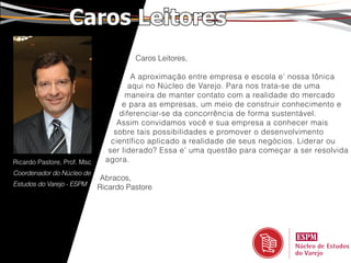 Caros Leitores
                                       Caros Leitores,

                                       A aproximação entre empresa e escola e’ nossa tônica
                                      aqui no Núcleo de Varejo. Para nos trata-se de uma
                                      maneira de manter contato com a realidade do mercado
                                     e para as empresas, um meio de construir conhecimento e
                                    diferenciar-se da concorrência de forma sustentável.
                                   Assim convidamos você e sua empresa a conhecer mais
                                  sobre tais possibilidades e promover o desenvolvimento
                                 científico aplicado a realidade de seus negócios. Liderar ou
                                ser liderado? Essa e’ uma questão para começar a ser resolvida
Ricardo Pastore, Prof. Msc     agora.
Coordenador do Núcleo de
                              Abracos,
Estudos do Varejo - ESPM
                             Ricardo Pastore
 