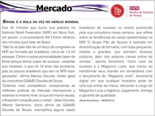 Mercado
braSil é a bola da vez no varejo mundial
Dos 45 minutos que durou sua palestra na             brasileiros de sucesso no evento promovido
National Retail Federation (NRF) em Nova York,       pela sua consultoria nessa semana, que reflete
em janeiro, o ex-presidente Bill Clinton dedicou     sobre as tendências do varejo apresentadas na
oito minutos para falar de Brasil.                   NRF.“O Grupo Pão de Açúcar é exemplo em
“Não foi só pelo fato de um terço do congresso na    diversificação de formatos, com lojas pequenas,
NFR ser formado por brasileiros, cerca de 1,4 mil    médias e grandes, que atendem diversos
pessoas; Clinton e outras personalidades falam de    públicos, além dos próprios canais online de
Brasil porque temos cases de sucesso, varejistas     vendas”, aponta Serrentino. Outro case de
que inovaram, o que há 19 anos não acontecia,        sucesso é o Magazine Luiza, que inovou ao
pois os poucos brasileiros que iam na NFR eram       transformar seus clientes em vendedores com
ignorados”, afirma Marcos Gouvêa, diretor geral      o lançamento do “Magazine você”, ferramenta
da consultoria GS&MD Gouvêa de Souza.                digital em que qualquer brasileiro pode ter
“Estamos mais competitivos, incorporamos as          uma loja online da marca, deixando a cargo do
melhores práticas do mercado internacional e         Magazine Luiza a logística, pagamento, entrega
estamos no mesmo nível, só que em menor escala;      e garantia de qualidade.
o Brasil tem vocação para o varejo”, disse Gouvêa.   (Brasil Econômico – 08/02/2012)

Alberto Serrentino, sócio sênior da GS&MD
Gouvêa de Souza, exemplifica alguns cases
 