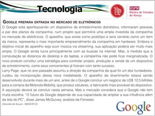 Tecnologia
google prepara entrada no mercado de eletrônicoS
O Google está aperfeiçoando um dispositivo de entretenimento doméstico, informaram pessoas
a par dos planos da companhia, num projeto que permitirá uma ampla investida da companhia
no mercado de eletrônicos. O aparelho, que existe como protótipo e será vendido como um item
da marca, representa o mais importante empreendimento da companhia em hardware. Embora o
objetivo inicial do aparelho seja ouvir música via streaming, sua aplicação poderá ser muito mais
ampla. O Google ainda lucra principalmente com as buscas na internet. Mas, à medida que a
computação se distancia do desktop e do laptop, a companhia não pode ficar marginalizada. O
novo produto constitui uma estratégia para controlar projeto, produção e venda de um dispositivo
de entretenimento, como seus concorrentes já fizeram com tanto sucesso.
Larry Page, que no ano passado assumiu a direção da companhia da qual foi um dos fundadores,
cuidou da incorporação dessa nova modalidade. O aparelho de divertimento estava sendo
desenvolvido durante mais de um ano, antes de o Google concluir um negócio de US$ 12,5 bilhões
para a compra da Motorola Mobility, que produz celulares, a fabricante mais provável do dispositivo.
A aquisição deverá se concluir nesta semana. Mas o mercado considera que o Google não tem
muita escolha. “O futuro do Google depende de sua capacidade de ampliar a sua influência além
da tela do PC”, disse James McQuivey, analista da Forrester.
(Gouvêa de Souza - 08/02/2012)
 