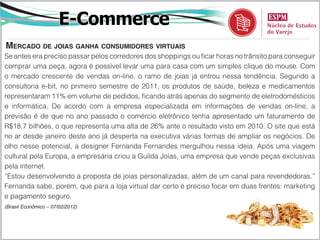 E-Commerce
mercado de joiaS ganha conSumidoreS virtuaiS
Se antes era preciso passar pelos corredores dos shoppings ou ficar horas no trânsito para conseguir
comprar uma peça, agora é possível levar uma para casa com um simples clique do mouse. Com
o mercado crescente de vendas on-line, o ramo de joias já entrou nessa tendência. Segundo a
consultoria e-bit, no primeiro semestre de 2011, os produtos de saúde, beleza e medicamentos
representaram 11% em volume de pedidos, ficando atrás apenas do segmento de eletrodomésticos
e informática. De acordo com a empresa especializada em informações de vendas on-line, a
previsão é de que no ano passado o comércio eletrônico tenha apresentado um faturamento de
R$18,7 bilhões, o que representa uma alta de 26% ante o resultado visto em 2010. O site que está
no ar desde janeiro deste ano já desperta na executiva várias formas de ampliar os negócios. De
olho nesse potencial, a designer Fernanda Fernandes mergulhou nessa ideia. Após uma viagem
cultural pela Europa, a empresária criou a Guilda Joias, uma empresa que vende peças exclusivas
pela internet.
“Estou desenvolvendo a proposta de joias personalizadas, além de um canal para revendedoras.”
Fernanda sabe, porém, que para a loja virtual dar certo é preciso focar em duas frentes: marketing
e pagamento seguro.
(Brasil Econômico – 07/02/2012)
 