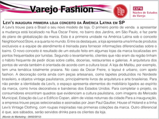 Varejo Fashion
levi’S inaugura primeira loja conceito da américa latina em Sp
A Levi’s trouxe para o Brasil o seu novo modelo de loja. O primeiro ponto de venda a apresentar
a mudança está localizado na Rua Oscar Freire, no bairro dos Jardins, em São Paulo, e faz parte
do plano de globalização da marca. Esta é a primeira unidade na América Latina sob o conceito
Neighborhood Store, e a quarta no mundo. Entre os destaques, a loja apresenta uma linha de produtos
exclusivos e a equipe de atendimento é treinada para fornecer informações diferenciadas sobre o
bairro. O novo conceito é resultado de um estudo feito em algumas lojas da marca localizadas em
pontos frequentados por turistas. Segundo o levantamento, clientes que não eram da região tinham
o hábito frequente de pedir dicas sobre cafés, docerias, restaurantes e galerias. A arquitetura dos
pontos de venda também é orientada de acordo com a cultura local. A loja de Malibu, por exemplo,
tem uma temática totalmente praiana. No caso da Oscar Freire, o layout é urbano, com apelo
fashion. A decoração conta ainda com peças artesanais, como tapetes produzidos no Nordeste
brasileiro, e objetos vintage paulistanos, principalmente livros de arquitetura e arte brasileiras. Para
não perder a identidade da Levi’s, o espaço apresenta elementos do mobiliário ligados ao espírito
da marca, como livros decorativos e bandeiras dos Estados Unidos. Para completar o projeto, os
consumidores encontram quadros que evidenciam a cultura paulistana, com imagens do Mercado
Municipal, Estação da Luz e Edifício Copan, além de vistas noturnas da cidade.Para a inauguração,
a empresa trouxe peças selecionadas e assinadas por Jean Paul Gaultier, House of Holand e a linha
Levi’s Vintage Clothing, com roupas insipiradas nas primeiras coleções da marca. Outro diferencial
é que, aos sábados, serão servidos drinks para os clientes da loja.
(Mundo do Marketing - 09/02/2012)
 