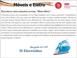 Móveis e Eletro
electrolux lança concurSo cultural “roupa difícil”
A Electrolux lança uma competição na Fan Page Cuidados com a Casa e premiará 7 competidores
com o ferro Perfect Line, que conta com 600 furos de vapor na base e design inovador: trata-se do
concurso cultural “Roupa Difícil só com #PerfectLine”. Para participar, fãs da marca devem enviar
uma foto de uma peça de roupa que considerem difícil e contar porque ela dá mais trabalho para
passar do que outras peças convencionais para o email cuidadoscomacasa@gmail.com.No concurso
cultural “Roupa Difícil só com #PerfectLine”, ganham as fotos consideradas mais desafiadoras para
o ferro a vapor, eleitas pela equipe do “Cuidados com a Casa”. Serão 7 ferros Perfect Line para sete
vencedores. As inscrições por email podem ser realizadas até o dia 22 de fevereiro e todos os detalhes
e o regulamento podem ser consultados na página do Facebook: www.facebook.com/cuidadoscasa.
(Cidade do Marketing – 07/02/2012)
 