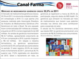 Canal Farma
mercado de medicamentoS genéricoS creSce 32,3% em 2011
O mercado de medicamentos genéricos cresceu       genéricos já registraram a marca de 20,5% de
32,3% em 2011 no volume de unidades vendidas,     participação, segundo dados do IMS Health. Os
em comparação a 2010. É o que aponta uma          genéricos que entraram no mercado por meio
pesquisa realizada pela Associação Brasileira     de medicamentos que tiveram suas patentes
da Indústria de Medicamentos Genéricos (Pró       vencidas nos últimos dois anos contribuíram
Genéricos) em todo o Brasil. No ano passado       para a expansão do setor.
foram comercializadas 581 milhões de unidades,    O estudo da Pró Genéricos demonstra ainda
enquanto em 2010 o número registrado foi de 439   que desde 2001 os genéricos promoveram uma
milhões. As vendas de genéricos movimentaram      economia de R$ 20,2 bilhões aos consumidores.
R$ 8,7 bilhões, apresentando crescimento de       (Mundo do Marketing - 08/02/2012)

41% em comparação a 2010, quando chegaram
a R$ 6,2 bilhões. Em relação à indústria
farmacêutica, os genéricos apresentaram
aumento de 52,3% comparado aos outros setores
no período. O setor registrou 22,3% de market
share no fechamento de 2011, percentual 26,7%
superior aos 17,6% registrados em dezembro
de 2010. Sobre o faturamento em reais, os
 