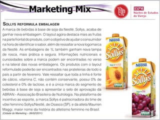 Marketing Mix
SollyS reformula embalagem
A marca de bebidas à base de soja da Nestlé, Sollys, acaba de
ganhar nova embalagem. O layout agora destaca mais as frutas
na parte frontal do produto, com o objetivo de ajudar o consumidor
na hora de identificar o sabor, além de ressaltar a nova logomarca
da Nestlé. As embalagens de 1L também ganham nova tampa
de rosca, mais prática e segura. Informações nutricionais e
curiosidades sobre a marca podem ser encontradas no verso
e na lateral das novas embalagens. Os produtos com o layout
reformulado poderão ser encontrados nas prateleiras de todo o
país a partir de fevereiro. Vale ressaltar que toda a linha é fonte
de cálcio, vitamina C, não contém conservante, possui 0% de
colesterol e 0% de lactose, e é a única marca do segmento de
bebidas à base de soja a apresentar o selo de aprovação da
ABRAN - Associação Brasileira de Nutrologia. Na plataforma de
incentivo ao esporte, a marca Sollys é patrocinadora do time de
vôlei feminino Sollys/Nestlé, de Osasco (SP), e da atleta Maurren
Maggi, maior nome da história do atletismo feminino no Brasil.
(Cidade do Marketing – 06/02/2011)
 