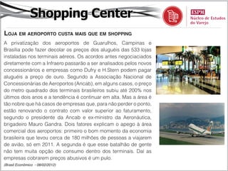 Shopping Center
loja em aeroporto cuSta maiS que em Shopping
A privatização dos aeroportos de Guarulhos, Campinas e
Brasília pode fazer decolar os preços dos aluguéis das 533 lojas
instaladas nos terminais aéreos. Os acordos antes negociaciados
diretamente com a Infraero passarão a ser analisados pelos novos
concessionários e empresas como Dufry e H.Stern podem pagar
aluguéis a preço de ouro. Segundo a Associação Nacional de
Concessionárias de Aeroportos (Ancab), em alguns casos, o preço
do metro quadrado dos terminais brasileiros subiu até 200% nos
últimos dois anos e a tendência é continuar em alta. Mas a área é
tão nobre que há casos de empresas que, para não perder o ponto,
estão renovando o contrato com valor superior ao faturamento,
segundo o presidente da Ancab e ex-ministro da Aeronáutica,
brigadeiro Mauro Gandra. Dois fatores explicam o apego à área
comercial dos aeroportos: primeiro o bom momento da economia
brasileira que levou cerca de 180 milhões de pessoas a viajarem
de avião, só em 2011. A segunda é que esse batalhão de gente
não tem muita opção de consumo dentro dos terminais. Daí as
empresas cobrarem preços abusivos é um pulo.
(Brasil Econômico - 08/02/2012)
 